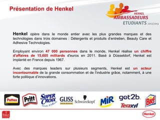 Présentation de Henkel



 Henkel opère dans le monde entier avec les plus grandes marques et des
 technologies dans trois domaines : Détergents et produits d’entretien, Beauty Care et
 Adhesive Technologies.

 Employant environ 47 000 personnes dans le monde, Henkel réalise un chiffre
 d'affaires de 15,605 milliards d'euros en 2011. Basé à Düsseldorf, Henkel est
 implanté en France depuis 1967.

 Avec des marques leaders sur plusieurs segments, Henkel est un acteur
 incontournable de la grande consommation et de l’industrie grâce, notamment, à une
 forte politique d’innovations.
 