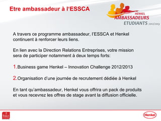 Etre ambassadeur à l‘ESSCA



 A travers ce programme ambassadeur, l’ESSCA et Henkel
 continuent à renforcer leurs liens.

 En lien avec la Direction Relations Entreprises, votre mission
 sera de participer notamment à deux temps forts:

 1.Business game Henkel – Innovation Challenge 2012/2013

 2.Organisation d’une journée de recrutement dédiée à Henkel

 En tant qu’ambassadeur, Henkel vous offrira un pack de produits
 et vous recevrez les offres de stage avant la diffusion officielle.
 