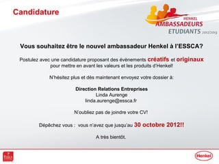 Candidature



 Vous souhaitez être le nouvel ambassadeur Henkel à l’ESSCA?

 Postulez avec une candidature proposant des évènements créatifs et originaux
              pour mettre en avant les valeurs et les produits d’Henkel!

             N’hésitez plus et dès maintenant envoyez votre dossier à:

                        Direction Relations Entreprises
                                 Linda Aurenge
                            linda.aurenge@essca.fr

                        N’oubliez pas de joindre votre CV!

         Dépêchez vous : vous n’avez que jusqu’au 30   octobre 2012!!
                                  A très bientôt.
 