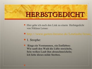 HERBSTGEDICHTHERBSTGEDICHT
 Hier gebe ich euch den Link zu einem Herbstgedicht
von Niklaus Lenau:
 http://www.garten-literatur.de/Leselaube/lenau_h
 1. Strophe:
 Rings ein Verstummen, ein Entfärben:
Wie sanft den Wald die Lüfte streicheln,
Sein welkes Laub ihm abzuschmeicheln;
Ich liebe dieses milde Sterben.

 