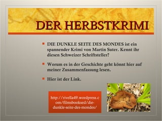 DER HERBSTKRIMIDER HERBSTKRIMI
 DIE DUNKLE SEITE DES MONDES ist ein
spannender Krimi von Martin Suter. Kennt ihr
diesen Schweizer Schriftsteller?
 Worum es in der Geschichte geht könnt hier auf
meiner Zusammenfassung lesen.
 Hier ist der Link.
http://rivella49.wordpress.c
om/filmsbooksed/die-
dunkle-seite-des-mondes/
 