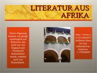 LITERATUR AUSLITERATUR AUS
AFRIKAAFRIKA
Patrice Nganang
kommt, wie gesagt
ursprünglich aus
Kamerun, das
nicht nur von
England und
Frankreich
kolonialisiert
wurde, sondern
auch von
Deutschland.
http://www.n
zz.ch/aktuell/f
euilleton/litera
tur/ein-
sultanshof-in-
kamerun-
1.17952645#
 