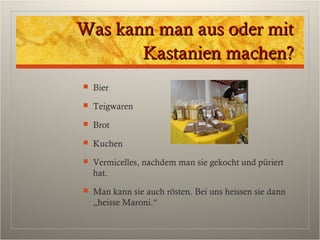 Was kann man aus oder mitWas kann man aus oder mit
Kastanien machen?Kastanien machen?
 Bier
 Teigwaren
 Brot
 Kuchen
 Vermicelles, nachdem man sie gekocht und püriert
hat.
 Man kann sie auch rösten. Bei uns heissen sie dann
„heisse Maroni.“
 