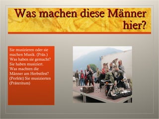 Was machen diese MännerWas machen diese Männer
hier?hier?
Sie musizieren oder sie
machen Musik. (Präs.)
Was haben sie gemacht?
Sie haben musiziert.
Was machten die
Männer am Herbstfest?
(Perfekt) Sie musizierten
(Präteritum)
 