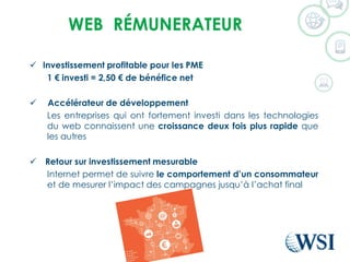 WEB RÉMUNERATEUR
 Investissement profitable pour les PME
1 € investi = 2,50 € de bénéfice net
 Accélérateur de développement
Les entreprises qui ont fortement investi dans les technologies
du web connaissent une croissance deux fois plus rapide que
les autres
 Retour sur investissement mesurable
Internet permet de suivre le comportement d’un consommateur
et de mesurer l’impact des campagnes jusqu’à l’achat final
 
