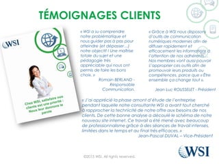 TÉMOIGNAGES CLIENTS
©2015 WSI. All rights reserved.
« WSI a su comprendre
notre problématique et
nous guider pas à pas pour
atteindre (et dépasser…)
notre objectif ! Une maîtrise
totale du sujet et une
pédagogie très
appréciable qui nous ont
permis de faire les bons
choix. »
Romain BERLAND -
Responsable
Communication.
« Grâce à WSI nous disposons
d’outils de communication
numériques modernes afin de
diffuser rapidement et
efficacement les informations à
l’attention de nos adhérents…
Nos membres vont aussi pouvoir
s’approprier ces outils afin de
promouvoir leurs produits ou
compétences, parce que « Être
ensemble ça change tout ».
Jean Luc ROUSSELET - Président
« J’ai apprécié la phase amont d’étude de l’entreprise
pendant laquelle notre consultante WSI a avant tout cherché
à rapprocher la technicité de notre offre aux besoins de nos
clients. De cette bonne analyse a découlé le schéma de notre
nouveau site internet. Ce travail a été mené avec beaucoup
de professionnalisme grâce à des séances de travail intenses,
limitées dans le temps et au final très efficaces. »
Jean-Pascal DUVAL – Vice-Président
 