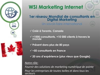WSI Marketing Internet
©2014 WSI. All rights reserved.
1er réseau Mondial de consultants en
Digital Marketing
Un savoir-faire international
 Créé à Toronto, Canada
 +1000 consultants, +10 000 clients à travers le
monde
 Présent dans plus de 80 pays
 ~50 consultants en France
 20 ans d’expérience (plus vieux que Google)
Notre rôle:
Fournir des solutions de marketing numérique de pointe
Pour les entreprises de toutes tailles et dans tous les
secteurs
 