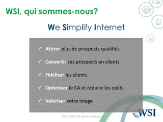 WSI, qui sommes-nous?
We Simplify Internet
©2015 WSI. All rights reserved.
 Attirer plus de prospects qualifiés
 Convertir ses prospects en clients
 Fidéliser les clients
 Optimiser le CA et réduire les coûts
 Valoriser votre image
 