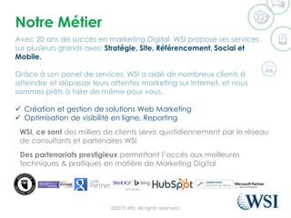 Notre Métier
Avec 20 ans de succès en marketing Digital, WSI propose ses services
sur plusieurs grands axes: Stratégie, Site, Référencement, Social et
Mobile.
Grâce à son panel de services, WSI a aidé de nombreux clients à
atteindre et dépasser leurs attentes marketing sur Internet, et nous
sommes prêts à faire de même pour vous.
 Création et gestion de solutions Web Marketing
 Optimisation de visibilité en ligne, Reporting
WSI, ce sont des milliers de clients servis quotidiennement par le réseau
de consultants et partenaires WSI
Des partenariats prestigieux permettant l’accès aux meilleures
techniques & pratiques en matière de Marketing Digital
©2015 WSI. All rights reserved.
 