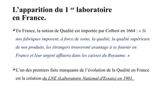 L’apparition du 1 er
laboratoire
en France.
En France, la notion de Qualité est importée par Colbert en 1664 : « Si
nos fabriques imposent, à force de soins, la qualité, la qualité supérieure
de nos produits, les étrangers trouveront avantage à se fournir en
France et leur argent affluera dans les caisses du Royaume. »
L’un des premiers faits marquants de l’évolution de la Qualité en France
est la création du LNE (Laboratoire National d'Essais) en 1901.
 
