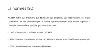 La normes ISO
L’ISO établit des documents qui définissent des exigences, des spécifications, des lignes
directrices ou des caractéristiques à utiliser systématiquement pour assurer l'aptitude à
l'emploi des matériaux, produits, processus et services.
1987: Naissance de la série des normes ISO 9000.
 1994: Première évolution des normes ISO 9000 et la mise en place des référentiels sectoriels.
 2000: Seconde évolution des normes ISO 9000
 