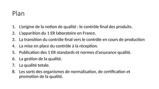Plan
1. L’origine de la notion de qualité : le contrôle final des produits.
2. L’apparition du 1 ER laboratoire en France.
3. La transition du contrôle final vers le contrôle en cours de production
4. La mise en place du contrôle à la réception.
5. Publication des 1 ER standards et normes d’assurance qualité.
6. La gestion de la qualité.
7. La qualité totale.
8. Les sorts des organismes de normalisation, de certification et
promotion de la qualité.
 