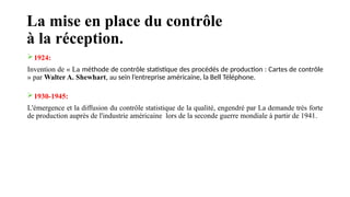 La mise en place du contrôle
à la réception.
1924:
Invention de « La méthode de contrôle statistique des procédés de production : Cartes de contrôle
» par Walter A. Shewhart, au sein l’entreprise américaine, la Bell Téléphone.
1930-1945:
L'émergence et la diffusion du contrôle statistique de la qualité, engendré par La demande très forte
de production auprès de l'industrie américaine lors de la seconde guerre mondiale à partir de 1941.
 