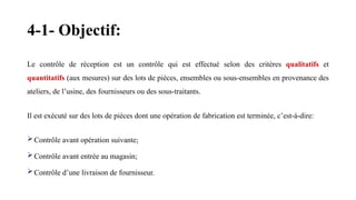 4-1- Objectif:
Le contrôle de réception est un contrôle qui est effectué selon des critères qualitatifs et
quantitatifs (aux mesures) sur des lots de pièces, ensembles ou sous-ensembles en provenance des
ateliers, de l’usine, des fournisseurs ou des sous-traitants.
Il est exécuté sur des lots de pièces dont une opération de fabrication est terminée, c’est-à-dire:
Contrôle avant opération suivante;
Contrôle avant entrée au magasin;
Contrôle d’une livraison de fournisseur.
 