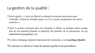 La gestion de la qualité :
Gérer signifie : « Avoir un objectif, se donner les moyens nécessaires pour
l’atteindre, vérifier les résultats acquis, et s’il y a écarts, programmer une action
corrective ».
Gérer la qualité consistera pour une entreprise à définir sa stratégie future compte
tenu de son potentiel (humain et matériel), des marchés, de la concurrence, de son
implantation géographique, etc.
Ce choix stratégique dépend évidemment de la direction, c’est la politique Qualité.
Ce dernier est décrit à l’aide du manuel qualité et de procédures.
 