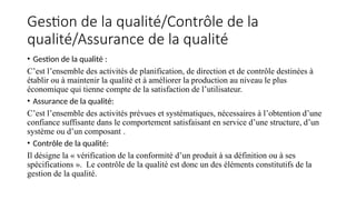 Gestion de la qualité/Contrôle de la
qualité/Assurance de la qualité
• Gestion de la qualité :
C’est l’ensemble des activités de planification, de direction et de contrôle destinées à
établir ou à maintenir la qualité et à améliorer la production au niveau le plus
économique qui tienne compte de la satisfaction de l’utilisateur.
• Assurance de la qualité:
C’est l’ensemble des activités prévues et systématiques, nécessaires à l’obtention d’une
confiance suffisante dans le comportement satisfaisant en service d’une structure, d’un
système ou d’un composant .
• Contrôle de la qualité:
Il désigne la « vérification de la conformité d’un produit à sa définition ou à ses
spécifications ». Le contrôle de la qualité est donc un des éléments constitutifs de la
gestion de la qualité.
 