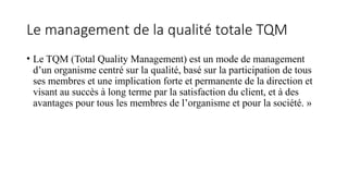 Le management de la qualité totale TQM
• Le TQM (Total Quality Management) est un mode de management
d’un organisme centré sur la qualité, basé sur la participation de tous
ses membres et une implication forte et permanente de la direction et
visant au succès à long terme par la satisfaction du client, et à des
avantages pour tous les membres de l’organisme et pour la société. »
 