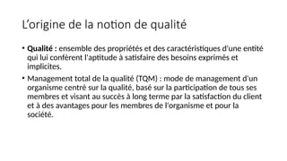 L’origine de la notion de qualité
• Qualité : ensemble des propriétés et des caractéristiques d'une entité
qui lui confèrent l'aptitude à satisfaire des besoins exprimés et
implicites.
• Management total de la qualité (TQM) : mode de management d'un
organisme centré sur la qualité, basé sur la participation de tous ses
membres et visant au succès à long terme par la satisfaction du client
et à des avantages pour les membres de l'organisme et pour la
société.
 