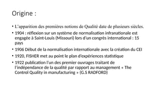 Origine :
• L’apparition des premières notions de Qualité date de plusieurs siècles.
• 1904 : réflexion sur un système de normalisation infranationale est
engagée à Saint-Louis (Missouri) lors d’un congrès international : 15
pays
• 1906 Début de la normalisation internationale avec la création du CEI
• 1920, FISHER met au point le plan d’expériences statistique
• 1922 publication l’un des premier ouvrages traitant de
l’indépendance de la qualité par rapport au management « The
Control Quality in manufacturing » (G.S RADFORD)
 