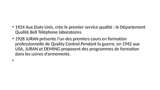 • 1924 Aux Etats-Unis, crée le premier service qualité : le Département
Qualité Bell Téléphone laboratoires
• 1928 JURAN présente l’un des premiers cours en formation
professionnelle de Quality Control.Pendant la guerre, en 1942 aux
USA, JURAN et DEMING proposent des programmes de formation
dans les usines d’armements.
•
 