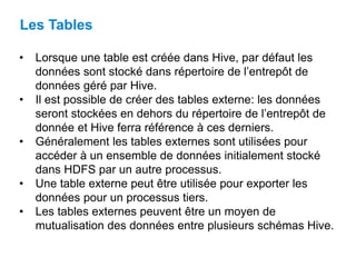• Lorsque une table est créée dans Hive, par défaut les
données sont stocké dans répertoire de l’entrepôt de
données géré par Hive.
• Il est possible de créer des tables externe: les données
seront stockées en dehors du répertoire de l’entrepôt de
donnée et Hive ferra référence à ces derniers.
• Généralement les tables externes sont utilisées pour
accéder à un ensemble de données initialement stocké
dans HDFS par un autre processus.
• Une table externe peut être utilisée pour exporter les
données pour un processus tiers.
• Les tables externes peuvent être un moyen de
mutualisation des données entre plusieurs schémas Hive.
Les Tables
 