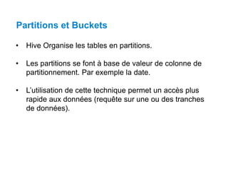 Partitions et Buckets
• Hive Organise les tables en partitions.
• Les partitions se font à base de valeur de colonne de
partitionnement. Par exemple la date.
• L’utilisation de cette technique permet un accès plus
rapide aux données (requête sur une ou des tranches
de données).
 