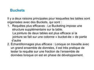 Il y a deux raisons principales pour lesquelles les tables sont
organisées avec des Buckets, qui sont :
1. Requêtes plus efficaces : Le Bucketing impose une
structure supplémentaire sur la table.
La jointure de deux tables est plus efficace si la
jointure se fait sur une colonne « bucket-ée » de partie
d’autre
2. Échantillonnages plus efficace : Lorsque on travaille avec
un grand ensemble de données, il est très pratique de
tester la requête sur une fraction de l’ensemble de
données lorsque on est en phase de développement.
Buckets
 