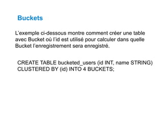 L’exemple ci-dessous montre comment créer une table
avec Bucket où l’id est utilisé pour calculer dans quelle
Bucket l’enregistrement sera enregistré.
Buckets
CREATE TABLE bucketed_users (id INT, name STRING)
CLUSTERED BY (id) INTO 4 BUCKETS;
 