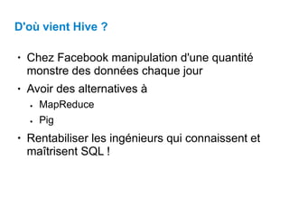 D'où vient Hive ?
●
Chez Facebook manipulation d'une quantité
monstre des données chaque jour
Avoir des alternatives à
●
● MapReduce
Pig
●
● Rentabiliser les ingénieurs qui connaissent et
maîtrisent SQL !
 