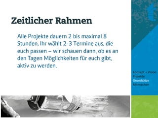Zeitlicher Rahmen
 Alle Projekte dauern 2 bis maximal 8
 Stunden. Ihr wählt 2-3 Termine aus, die
 euch passen – wir schauen dann, ob es an
 den Tagen Möglichkeiten für euch gibt,
 aktiv zu werden.
                                            Konzept + Vision 
                                            Projekte 
                                            Grundsätze 
                                            Mitmachen 
                                             
                                             
 