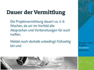 Dauer der Vermittlung
 Die Projektvermittlung dauert ca. 4-6
 Wochen, da wir im Vorfeld alle
 Absprachen und Vorbereitungen für euch
 treﬀen.
 Meldet euch deshalb unbedingt frühzeitig   Konzept + Vision 
 bei uns!                                   Projekte 
                                            Grundsätze 
                                            Mitmachen 
                                             
                                             
 