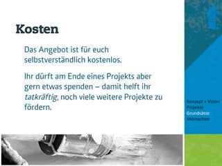 Kosten
 Das Angebot ist für euch
 selbstverständlich kostenlos.
 Ihr dürft am Ende eines Projekts aber
 gern etwas spenden – damit helft ihr
 tatkräftig, noch viele weitere Projekte zu   Konzept + Vision 
 fördern.                                     Projekte 
                                              Grundsätze 
                                              Mitmachen 
                                               
                                               
 