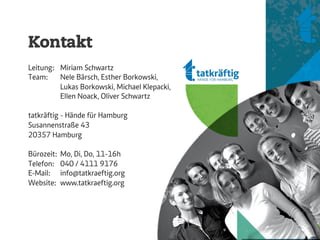 Kontakt
Leitung: Miriam Schwartz
Team:    Nele Bärsch, Esther Borkowski,
         Lukas Borkowski, Michael Klepacki,
         Ellen Noack, Oliver Schwartz

tatkräftig - Hände für Hamburg
Susannenstraße 43
20357 Hamburg

Bürozeit:   Mo, Di, Do, 11-16h
Telefon:    040 / 4111 9176
E-Mail:     info@tatkraeftig.org
Website:    www.tatkraeftig.org
 