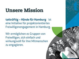 Unsere Mission
tatkräftig – Hände für Hamburg ist
eine Initiative für projektorientiertes
Freiwilligenengagement in Hamburg.

Wir ermöglichen es Gruppen von
Freiwilligen, sich einfach und
wirkungsvoll für ihre Mitmenschen
zu engagieren.
 