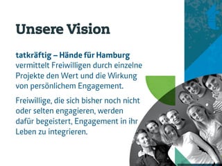 Unsere Vision
tatkräftig – Hände für Hamburg
vermittelt Freiwilligen durch einzelne
Projekte den Wert und die Wirkung
von persönlichem Engagement.
.




Freiwillige, die sich bisher noch nicht
oder selten engagieren, werden
dafür begeistert, Engagement in ihr
Leben zu integrieren.
 