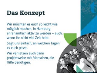 Das Konzept
Wir möchten es euch so leicht wie
möglich machen, in Hamburg
ehrenamtlich aktiv zu werden – auch,
wenn ihr nicht viel Zeit habt.
                                       Konzept + Vision 
Sagt uns einfach, an welchen Tagen     Service 
                                       Projekte 
es euch passt.                         Projektpool 
                                       Voraussetzung 
Wir vernetzen euch dann                Koopera>on 
projektweise mit Menschen, die          
                                        
Hilfe benötigen.
 