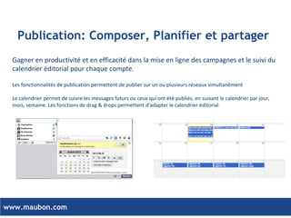 www.maubon.com 
Organisation par équipe et favorisez la collaboration 
•Collaborer autour des projets de publication, en impliquant votre agence ou vos partenaires 
•Contrôle simple et efficace : définissez des équipes pour retranscrire votre organisation dans la plateforme 
•Smart collaboration en utilisant les systèmes d’assignation, de notification et de chat intégré dans la plateforme 
•Scalable – Construit pour se développer au sein de votre entreprise 
Super Admin 
Admin 
Default 
Advanced 
Default 
Limited 
Team Admin 
Default 
ORGANISATION 
TEAMS 
SOCIAL NETWORKS  