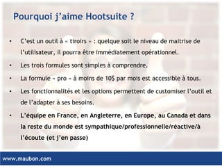 www.maubon.com 
Pourquoi j’aime Hootsuite ? 
•C’est un outil à « tiroirs » : quelque soit le niveau de maitrise de l’utilisateur, il pourra être immédiatement opérationnel. 
•Les trois formules sont simples à comprendre. 
•La formule « pro » à moins de 10$ par mois est accessible à tous. 
•Les fonctionnalités et les options permettent de customiser l’outil et de l’adapter à ses besoins. 
•L’équipe en France, en Angleterre, en Europe, au Canada et dans la reste du monde est sympathique/professionnelle/réactive/à l’écoute (et j’en passe)  