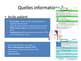 Quelles informations ?
• Accès patient
• Accès professionnel de santé
3
• Plan de prise : Etablir un plan d’administration au
regard de la prescription
• Outils de communication à destination des patients
(Fiches de bon usage des chimiothérapies par voie
orale)
• Présentation générale des divers intervenants (PUI et
accueil rétrocession, HAD…)
• Documents HAD (Bon commande,,,)
• Bilan médicamenteux optimisé (BMO)
• Fiche de conciliation des traitements (FCT)
• Plan de prise
• Lettre de sortie
 