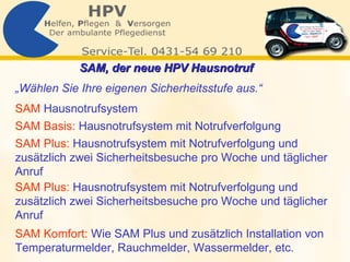 SAM, der neue HPV Hausnotruf   SAM Basis:   Hausnotrufsystem mit Notrufverfolgung   SAM Plus:   Hausnotrufsystem mit Notrufverfolgung und zusätzlich zwei Sicherheitsbesuche pro Woche und täglicher Anruf  „ Wählen Sie Ihre eigenen Sicherheitsstufe aus.“   SAM Komfort:   Wie SAM Plus und zusätzlich Installation von Temperaturmelder, Rauchmelder, Wassermelder, etc.   SAM   Hausnotrufsystem SAM Plus:   Hausnotrufsystem mit Notrufverfolgung und zusätzlich zwei Sicherheitsbesuche pro Woche und täglicher Anruf 