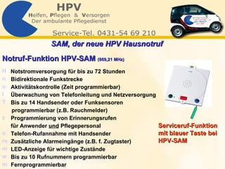 Notruf-Funktion HPV-SAM  (869,21 MHz) Notstromversorgung für bis zu 72 Stunden  Bidirektionale Funkstrecke Aktivitätskontrolle (Zeit programmierbar) Überwachung von Telefonleitung und Netzversorgung  Bis zu 14 Handsender oder Funksensoren  programmierbar (z.B. Rauchmelder)  Programmierung von Erinnerungsrufen    für Anwender  und  Pflegepersonal Telefon-Rufannahme mit Handsender  Zusätzliche Alarmeingänge (z.B. f. Zugtaster) LED-Anzeige für wichtige Zustände  Bis zu 10 Rufnummern programmierbar  Fernprogrammierbar  Serviceruf-Funktion  mit blauer Taste bei  HPV-SAM  SAM, der neue HPV Hausnotruf   