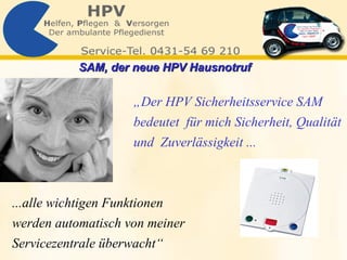 „ Der HPV Sicherheitsservice SAM  bedeutet  für mich Sicherheit, Qualität  und  Zuverlässigkeit ... ...alle wichtigen Funktionen werden automatisch von meiner  Servicezentrale überwacht“ SAM, der neue HPV Hausnotruf   