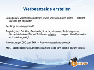 Werbeanzeige erstellen
Zu Beginn 2-3 verschiedene Bilder mit jeweils unterschiedlichen Texten → schlecht
   laufende ggf. abschalten

Textlänge ausschlaggebend?

Targeting nach Ort, Alter, Geschlecht, Sprache, Interessen, Beziehungsstatus,
   Hochschulabsolvent/Student/Schüler etc. möglich        → geschätzte Reichweite
   wird sofort angezeigt

Abrechnung per CPC oder TKP → Preisvorschlag seitens facebook

Max. Tagesbudget sowie Kampagnenstart und -ende kann beliebig gewählt werden
 