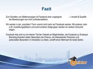 Fazit
Zum Schalten von Stellenanzeigen ist Facebook eher ungeeignet.         → Anzahl & Qualität
  der Bewerbungen war nicht zufriedenstellend.

Wir werden in der „erprobten“ Form vorerst nicht mehr auf Facebook werben. Mit anderen Jobs
   (z.B. Ausbildungsplätzen) und somit anderen Zielgruppen werden wir weitere Versuche
   wagen.

Facebook Ads sind nur ein kleiner Teil der Vielzahl an Möglichkeiten, die Facebook zu Employer
   Branding-Zwecken bietet. Besonders die Chance, mit interessierten Personen und
   potenziellen Bewerbern in Interaktion zu treten, schafft einen Mehrwert für beide Seiten.
 