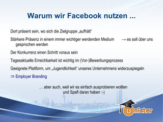 Warum wir Facebook nutzen ...
Dort präsent sein, wo sich die Zielgruppe „aufhält“
Stärkere Präsenz in einem immer wichtiger werdenden Medium         → es soll über uns
   gesprochen werden
Der Konkurrenz einen Schritt voraus sein
Tagesaktuelle Erreichbarkeit ist wichtig im (Vor-)Bewerbungsprozess
Geeignete Plattform, um „Jugendlichkeit“ unseres Unternehmens widerzuspiegeln
⇒ Employer Branding
                  … aber auch, weil wir es einfach ausprobieren wollten
                               und Spaß daran haben :-)
 