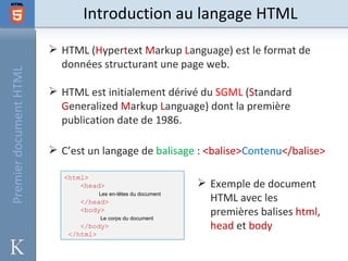 Introduction au langage HTML
                         HTML (Hypertext Markup Language) est le format de
                          données structurant une page web.
Premier document HTML




                         HTML est initialement dérivé du SGML (Standard
                          Generalized Markup Language) dont la première
                          publication date de 1986.

                         C’est un langage de balisage : <balise>Contenu</balise>

                           <html>
                               <head>                          Exemple de document
                                   Les en-têtes du document
                               </head>                          HTML avec les
                               <body>
                                   Le corps du document
                                                                premières balises html,
                               </body>                          head et body
                            </html>
 