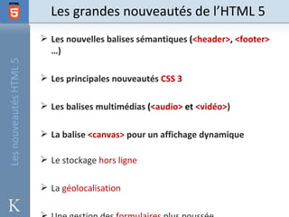 Les grandes nouveautés de l’HTML 5
                         Les nouvelles balises sémantiques (<header>, <footer>
                          …)
Les nouveautés HTML 5




                         Les principales nouveautés CSS 3

                         Les balises multimédias (<audio> et <vidéo>)

                         La balise <canvas> pour un affichage dynamique

                         Le stockage hors ligne

                         La géolocalisation
 