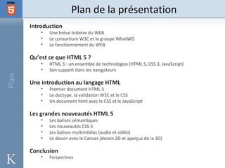 Plan de la présentation
       Introduction
           •   Une brève histoire du WEB
           •   Le consortium W3C et le groupe WhatWG
           •   Le fonctionnement du WEB

       Qu’est ce que HTML 5 ?
           •   HTML 5 : un ensemble de technologies (HTML 5, CSS 3, JavaScript)
           •   Son support dans les navigateurs
Plan




       Une introduction au langage HTML
           •   Premier document HTML 5
           •   Le doctype, la validation W3C et le CSS
           •   Un document html avec le CSS et le JavaScript

       Les grandes nouveautés HTML 5
           •   Les balises sémantiques
           •   Les nouveautés CSS 3
           •   Les balises multimédias (audio et vidéo)
           •   Le dessin avec le Canvas (dessin 2D et aperçus de la 3D)

       Conclusion
           •   Perspectives
 