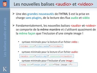 Les nouvelles balises <audio> et <video>
                              Une des grandes nouveautés de l’HTML 5 est la prise en
                               charge sans plugins, de la lecture des flux audio et vidéo
Les balises audio et video




                              Fondamentalement, les nouvelles balises <audio> et <video>
                               se comporte de la même manière et s’utilisent quasiment de
                               la même façon que l’inclusion d’une simple image !

                                 •    syntaxe minimale pour la lecture d’un fichier vidéo :
                                     <video src="video.webm"></video>

                                 •   syntaxe minimale pour la lecture d’un fichier audio:
                                     <audio src="audio.mp3" controls></audio>

                                 •   syntaxe minimale pour l’inclusion d’une image :
                                     <img src="image.png"      alt="Une image !">
 