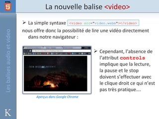 La nouvelle balise <video>
                              La simple syntaxe <video src="video.webm"></video>
                             nous offre donc la possibilité de lire une vidéo directement
Les balises audio et video



                               dans notre navigateur :

                                                                 Cependant, l’absence de
                                                                  l’attribut controls
                                                                  implique que la lecture,
                                                                  la pause et le stop
                                                                  doivent s’effectuer avec
                                                                  le clique droit ce qui n’est
                                                                  pas très pratique….
                                   Aperçus dans Google Chrome
 